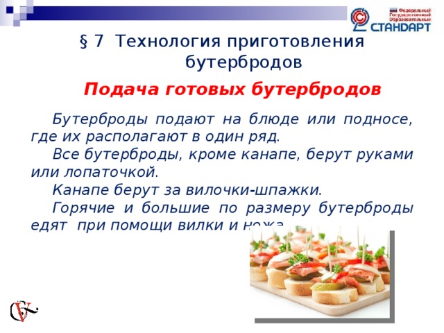 § 7 Технология приготовления бутербродов Подача готовых бутербродов  Бутерброды подают на блюде или подносе, где их располагают в один ряд. Все бутерброды, кроме канапе, берут руками или лопаточкой. Канапе берут за вилочки-шпажки. Горячие и большие по размеру бутерброды едят при помощи вилки и ножа.      