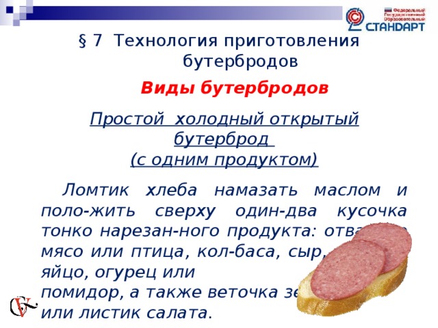 § 7 Технология приготовления бутербродов Виды бутербродов  Простой холодный открытый бутерброд (с одним продуктом)   Ломтик хлеба намазать маслом и поло-жить сверху один-два кусочка тонко нарезан-ного продукта: отварное мясо или птица, кол-баса, сыр, варёное яйцо, огурец или помидор, а также веточка зелени или листик салата. 