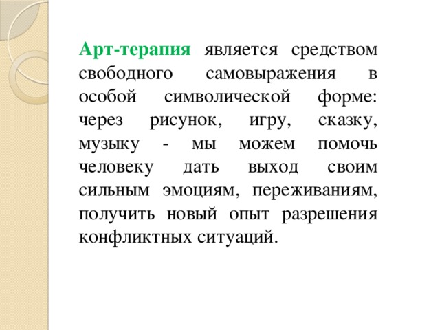 Арт-терапия является средством свободного самовыражения в особой символической форме: через рисунок, игру, сказку, музыку - мы можем помочь человеку дать выход своим сильным эмоциям, переживаниям, получить новый опыт разрешения конфликтных ситуаций. 