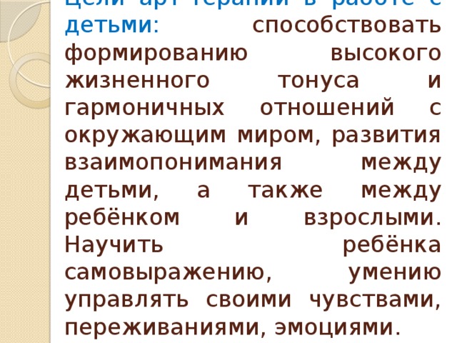 Цели арт-терапии в работе с детьми: способствовать формированию высокого жизненного тонуса и гармоничных отношений с окружающим миром, развития взаимопонимания между детьми, а также между ребёнком и взрослыми. Научить ребёнка самовыражению, умению управлять своими чувствами, переживаниями, эмоциями. 