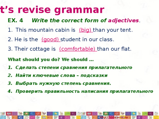 Let’s revise grammar EX. 4   Write the correct form of adjectives . This mountain cabin is (big) than your tent. 2. He is the (good) student in our class. 3. Their cottage is (comfortable) than our flat. What should you do? We should … Сделать степени сравнения прилагательного Найти ключевые слова – подсказки Выбрать нужную степень сравнения. Проверить правильность написания прилагательного 3/12/17  