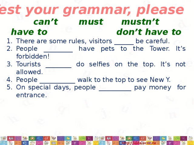 8d Test your grammar, please can’t must mustn’t have to don’t have to There are some rules, visitors ______ be careful. People _________ have pets to the Tower. It’s forbidden! Tourists ________ do selfies on the top. It’s not allowed. People ___________ walk to the top to see New Y. On special days, people __________ pay money for entrance. 3/12/17  