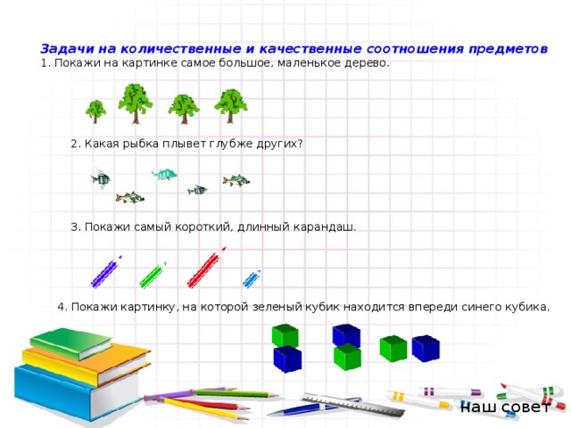 Задачи на количественные и качественные соотношения предметов 1. Покажи на картинке самое большое, маленькое дерево. 2. Какая рыбка плывет глубже других? 3. Покажи самый короткий, длинный карандаш. 4. Покажи картинку, на которой зеленый кубик находится впереди синего кубика. наш совет 