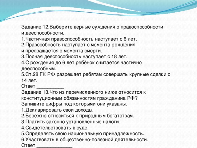 Задание 12.Выберите верные суждения о правоспособности и дееспособности. 1.Частичная правоспособность наступает с 6 лет. 2.Правособность наступает с момента рождения и прекращается с момента смерти. 3.Полная дееспособность наступает с 18 лет. 4.С рождения до 6 лет ребёнок считается частично дееспособным. 5.Ст.28 ГК РФ разрешает ребятам совершать крупные сделки с 14 лет. Ответ __________ Задание 13.Что из перечисленного ниже относится к конституционным обязанностям гражданина РФ? Запишите цифры под которыми они указаны. 1.Декларировать свои доходы. 2.Бережно относиться к природным богатствам. 3.Платить законно установленные налоги. 4.Свидетельствовать в суде. 5.Определять свою национальную принадлежность. 6.Участвовать в общественно-полезной деятельности. Ответ _____________ 