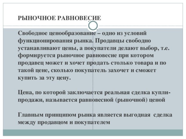   РЫНОЧНОЕ РАВНОВЕСИЕ   Свободное ценообразование – одно из условий функционирования рынка. Продавцы свободно устанавливают цены, а покупатели делают выбор, т.е. формируется рыночное равновесие при котором продавец может и хочет продать столько товара и по такой цене, сколько покупатель захочет и сможет купить за эту цену.   Цена, по которой заключается реальная сделка купли-продажи, называется равновесной (рыночной) ценой   Главным принципом рынка является выгодная сделка между продавцом и покупателем 