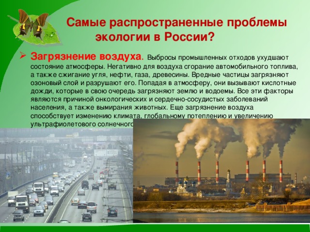  Самые распространенные проблемы экологии в России? Загрязнение воздуха . Выбросы промышленных отходов ухудшают состояние атмосферы. Негативно для воздуха сгорание автомобильного топлива, а также сжигание угля, нефти, газа, древесины. Вредные частицы загрязняют озоновый слой и разрушают его. Попадая в атмосферу, они вызывают кислотные дожди, которые в свою очередь загрязняют землю и водоемы. Все эти факторы являются причиной онкологических и сердечно-сосудистых заболеваний населения, а также вымирания животных. Еще загрязнение воздуха способствует изменению климата, глобальному потеплению и увеличению ультрафиолетового солнечного излучения. 