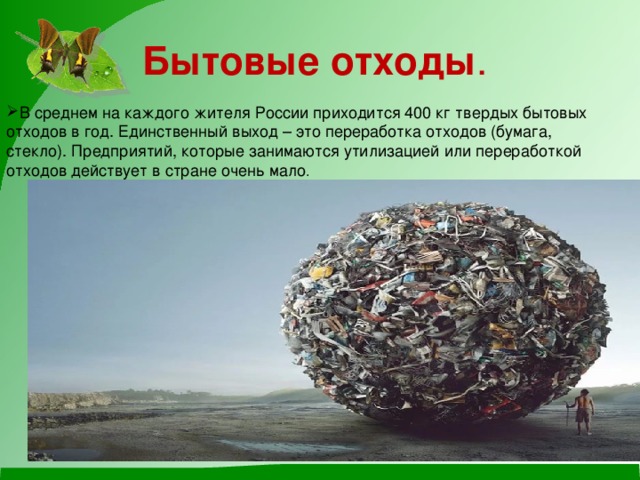 Бытовые отходы . В среднем на каждого жителя России приходится 400 кг твердых бытовых отходов в год. Единственный выход – это переработка отходов (бумага, стекло). Предприятий, которые занимаются утилизацией или переработкой отходов действует в стране очень мало . 