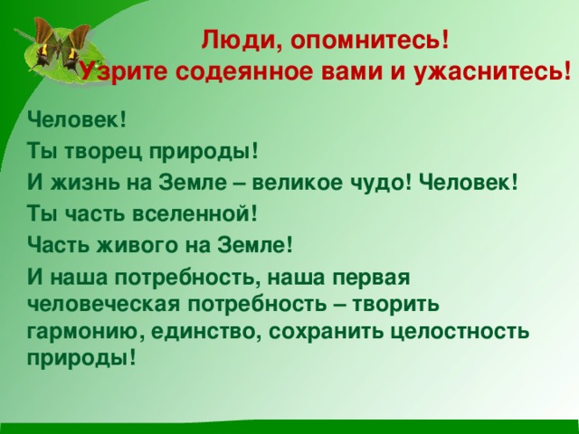 Люди, опомнитесь!  Узрите содеянное вами и ужаснитесь! Человек! Ты творец природы! И жизнь на Земле – великое чудо! Человек! Ты часть вселенной! Часть живого на Земле! И наша потребность, наша первая человеческая потребность – творить гармонию, единство, сохранить целостность природы! 