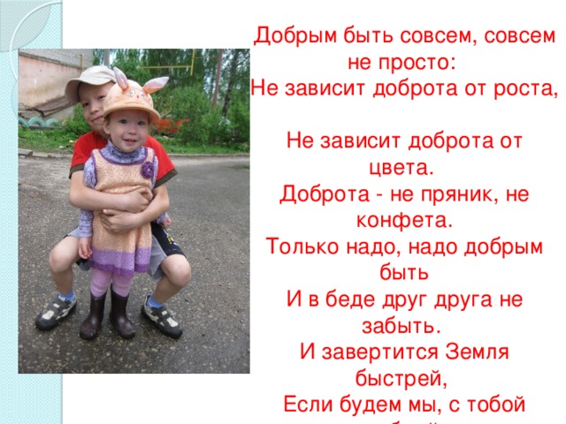 Добрым быть совсем, совсем не просто:   Не зависит доброта от роста,    Не зависит доброта от цвета.   Доброта - не пряник, не конфета.  Только надо, надо добрым быть  И в беде друг друга не забыть.   И завертится Земля быстрей,   Если будем мы, с тобой добрей.