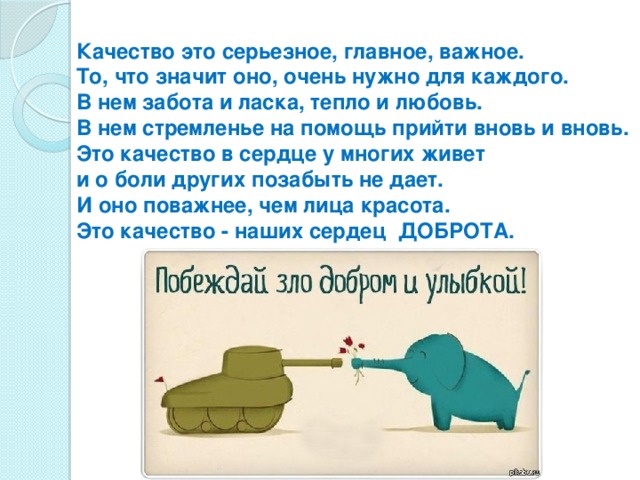 Качество это серьезное, главное, важное.  То, что значит оно, очень нужно для каждого.  В нем забота и ласка, тепло и любовь.  В нем стремленье на помощь прийти вновь и вновь.  Это качество в сердце у многих живет  и о боли других позабыть не дает.  И оно поважнее, чем лица красота.  Это качество - наших сердец  ДОБРОТА.       