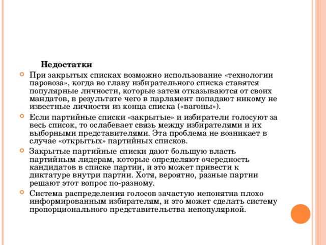  Недостатки При закрытых списках возможно использование «технологии паровоза», когда во главу избирательного списка ставятся популярные личности, которые затем отказываются от своих мандатов, в результате чего в парламент попадают никому не известные личности из конца списка («вагоны»). Если партийные списки «закрытые» и избиратели голосуют за весь список, то ослабевает связь между избирателями и их выборными представителями. Эта проблема не возникает в случае «открытых» партийных списков. Закрытые партийные списки дают большую власть партийным лидерам, которые определяют очередность кандидатов в списке партии, и это может привести к диктатуре внутри партии. Хотя, вероятно, разные партии решают этот вопрос по-разному. Система распределения голосов зачастую непонятна плохо информированным избирателям, и это может сделать систему пропорционального представительства непопулярной.  