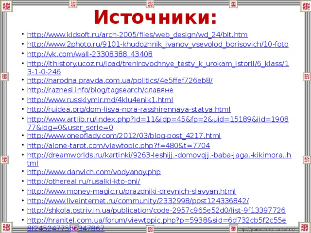 Источники: http://www.kidsoft.ru/arch-2005/files/web_design/wd_24/bit.htm http://www.2photo.ru/9101-khudozhnik_ivanov_vsevolod_borisovich/10-foto http://vk.com/wall-23308388_43408 http://ithistory.ucoz.ru/load/trenirovochnye_testy_k_urokam_istorii/6_klass/13-1-0-246 http://narodna.pravda.com.ua/politics/4e5ffef726eb8/ http://raznesi.info/blog/tagsearch/славяне http://www.russkiymir.md/4klu4enik1.html http://ruidea.org/dom-lisya-nora-rasshirennaya-statya.html http://www.artlib.ru/index.php?id=11&idp=45&fp=2&uid=15189&iid=190877&idg=0&user_serie=0 http://www.oneoflady.com/2012/03/blog-post_4217.html http://alone-tarot.com/viewtopic.php?f=480&t=7704 http://dreamworlds.ru/kartinki/9263-leshijj.-domovojj.-baba-jaga.-kikimora..html http://www.danvich.com/vodyanoy.php http://othereal.ru/rusalki-kto-oni/ http://www.money-magic.ru/prazdniki-drevnich-slavyan.html http://www.liveinternet.ru/community/2332998/post124336842/ http://shkola.ostriv.in.ua/publication/code-2957c965e52d0/list-9f13397726 http://hranitel.com.ua/forum/viewtopic.php?p=5938&sid=6d732cb5f2c55e8f24524775b6347867 http://helene.ucoz.ru/news/2009-08-19 http://elegancenave.blogspot.ru/2012/11/blog-post_9627.html  