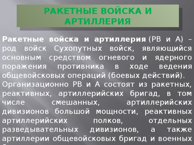 РАКЕТНЫЕ ВОЙСКА И АРТИЛЛЕРИЯ Ракетные войска и артиллерия  (РВ и А) – род войск Сухопутных войск, являющийся основным средством огневого и ядерного поражения противника в ходе ведения общевойсковых операций (боевых действий). Организационно РВ и А состоят из ракетных, реактивных, артиллерийских бригад, в том числе смешанных, артиллерийских дивизионов большой мощности, реактивных артиллерийских полков, отдельных разведывательных дивизионов, а также артиллерии общевойсковых бригад и военных баз. 