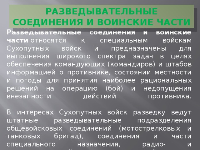 РАЗВЕДЫВАТЕЛЬНЫЕ СОЕДИНЕНИЯ И ВОИНСКИЕ ЧАСТИ Разведывательные соединения и воинские части  относятся к специальным войскам Сухопутных войск и предназначены для выполнения широкого спектра задач в целях обеспечения командующих (командиров) и штабов информацией о противнике, состоянии местности и погоды для принятия наиболее рациональных решений на операцию (бой) и недопущения внезапности действий противника.   В интересах Сухопутных войск разведку ведут штатные разведывательные подразделения общевойсковых соединений (мотострелковых и танковых бригад), соединения и части специального назначения, радио- и радиотехнической разведки армейских и окружных комплектов, а также разведывательные части и подразделения родов войск и специальных войск Сухопутных войск. 