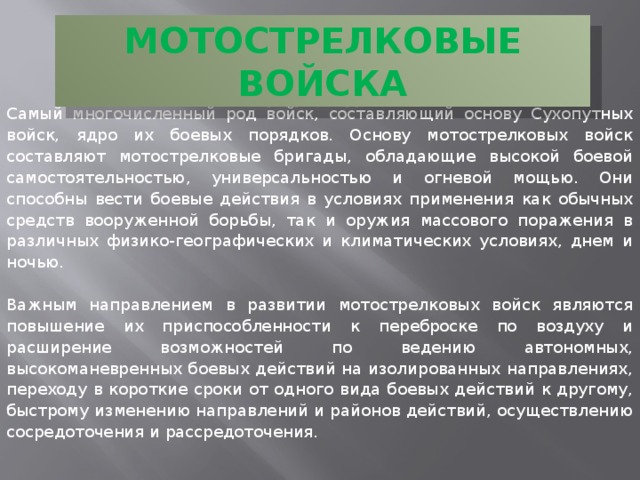 МОТОСТРЕЛКОВЫЕ ВОЙСКА Самый многочисленный род войск, составляющий основу Сухопутных войск, ядро их боевых порядков. Основу мотострелковых войск составляют мотострелковые бригады, обладающие высокой боевой самостоятельностью, универсальностью и огневой мощью. Они способны вести боевые действия в условиях применения как обычных средств вооруженной борьбы, так и оружия массового поражения в различных физико-географических и климатических условиях, днем и ночью. Важным направлением в развитии мотострелковых войск являются повышение их приспособленности к переброске по воздуху и расширение возможностей по ведению автономных, высокоманевренных боевых действий на изолированных направлениях, переходу в короткие сроки от одного вида боевых действий к другому, быстрому изменению направлений и районов действий, осуществлению сосредоточения и рассредоточения. 