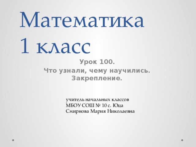 Математика  1 класс Урок 100. Что узнали, чему научились. Закрепление. учитель начальных классов МБОУ СОШ № 10 с. Юца Смирнова Мария Николаевна 