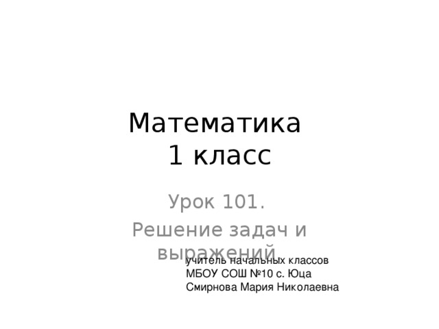 Математика  1 класс Урок 101. Решение задач и выражений. учитель начальных классов МБОУ СОШ №10 с. Юца Смирнова Мария Николаевна 