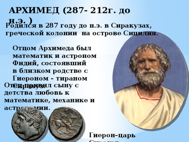 АРХИМЕД (287- 212г. до н.э. ) Родился в 287 году до н.э. в Сиракузах, греческой колонии на острове Сицилия. Отцом Архимеда был математик и астроном Фидий, состоявший в близком родстве с Гиероном – тираном Сиракуз. Отец привил сыну с детства любовь к математике, механике и астрономии. Гиерон–царь Сиракуз 