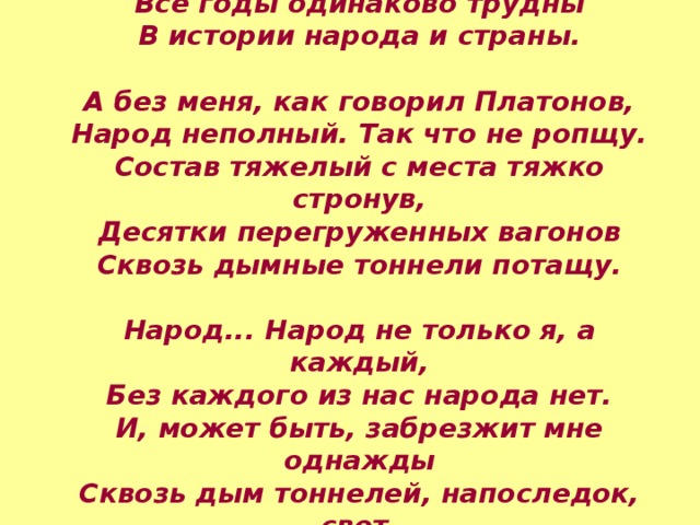 Все годы одинаково трудны В истории народа и страны.  А без меня, как говорил Платонов, Народ неполный. Так что не ропщу. Состав тяжелый с места тяжко стронув, Десятки перегруженных вагонов Сквозь дымные тоннели потащу.  Народ... Народ не только я, а каждый, Без каждого из нас народа нет. И, может быть, забрезжит мне однажды Сквозь дым тоннелей, напоследок, свет. 