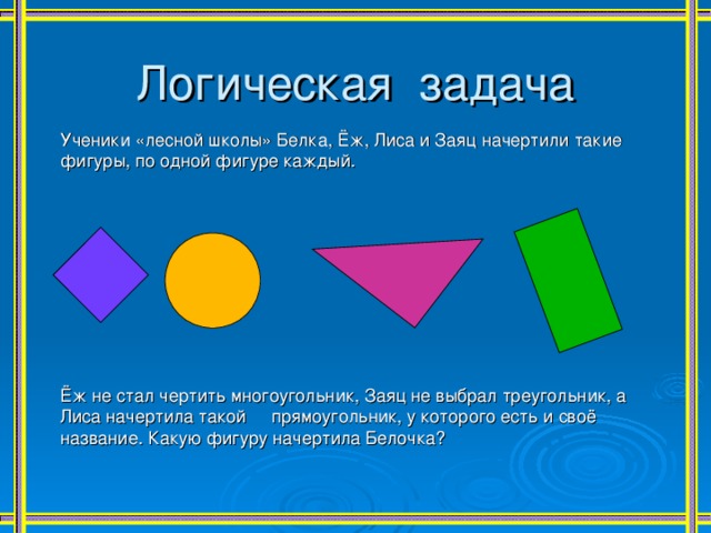 Логическая задача Ученики «лесной школы» Белка, Ёж, Лиса и Заяц начертили такие фигуры, по одной фигуре каждый. Ёж не стал чертить многоугольник, Заяц не выбрал треугольник, а Лиса начертила такой прямоугольник, у которого есть и своё название. Какую фигуру начертила Белочка? 