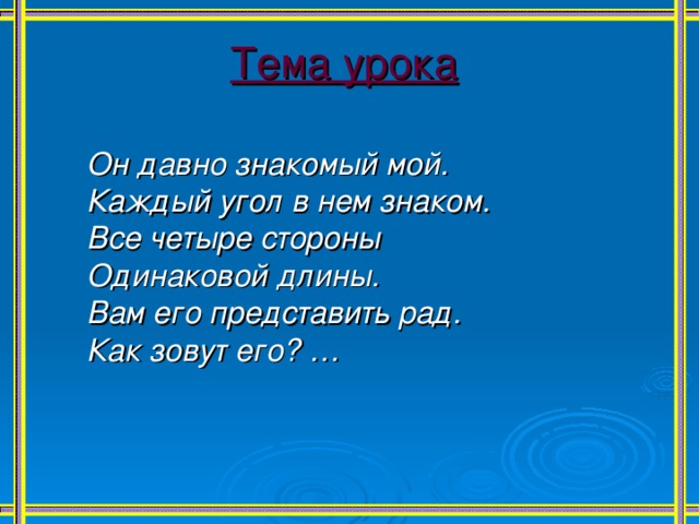 Тема урока  Он давно знакомый мой. Каждый угол в нем знаком. Все четыре стороны Одинаковой длины. Вам его представить рад. Как зовут его? …  