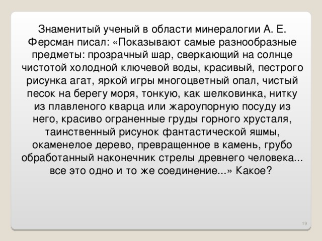 Знаменитый ученый в области минералогии А. Е. Ферсман писал: «Показывают самые разнообразные предметы: прозрачный шар, сверкающий на солнце чистотой холодной ключевой воды, красивый, пестрого рисунка агат, яркой игры многоцветный опал, чистый песок на берегу моря, тонкую, как шелковинка, нитку из плавленого кварца или жароупорную посуду из него, красиво ограненные груды горного хрусталя, таинственный рисунок фантастической яшмы, окаменелое дерево, превращенное в камень, грубо обработанный наконечник стрелы древнего человека... все это одно и то же соединение...» Какое?  16 