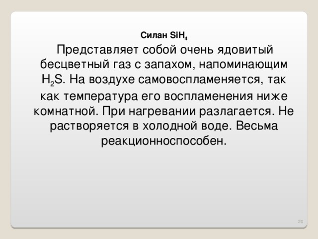 Силан SiH 4  Представляет собой очень ядовитый бесцветный газ с запахом, напоминающим H 2 S. На воздухе самовоспламеняется, так как температура его воспламенения ниже комнатной. При нагревании разлагается. Не растворяется в холодной воде. Весьма реакционноспособен. 16 