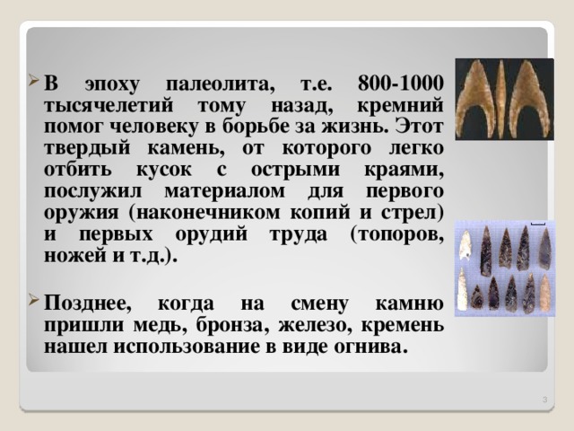 В эпоху палеолита, т.е. 800-1000 тысячелетий тому назад, кремний помог человеку в борьбе за жизнь. Этот твердый камень, от которого легко отбить кусок с острыми краями, послужил материалом для первого оружия (наконечником копий и стрел) и первых орудий труда (топоров, ножей и т.д.).  Позднее, когда на смену камню пришли медь, бронза, железо, кремень нашел использование в виде огнива.  