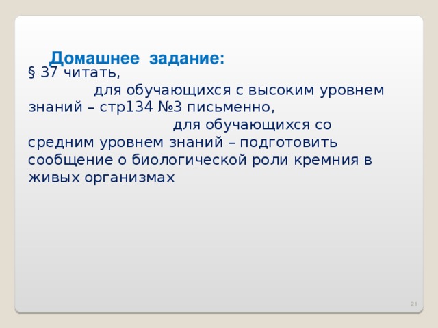 Домашнее задание: § 37 читать, для обучающихся с высоким уровнем знаний – стр134 №3 письменно, для обучающихся со средним уровнем знаний – подготовить сообщение о биологической роли кремния в живых организмах 16 