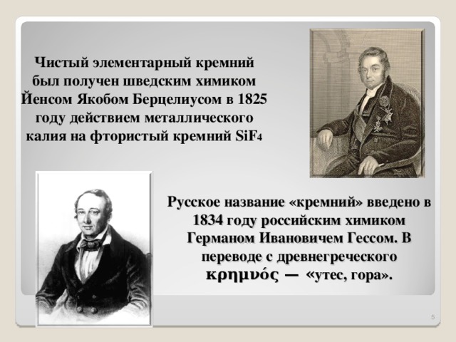 Чистый элементарный кремний был получен шведским химиком Йенсом Якобом Берцелиусом в 1825 году действием металлического калия на фтористый кремний SiF 4 Русское название «кремний» введено в 1834 году российским химиком Германом Ивановичем Гессом. В переводе с древнегреческого κρημνός — « утес, гора».  