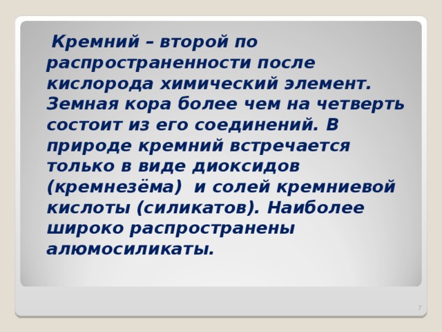  Кремний – второй по распространенности после кислорода химический элемент. Земная кора более чем на четверть состоит из его соединений. В природе кремний встречается только в виде диоксидов (кремнезёма) и солей кремниевой кислоты (силикатов). Наиболее широко распространены алюмосиликаты.   