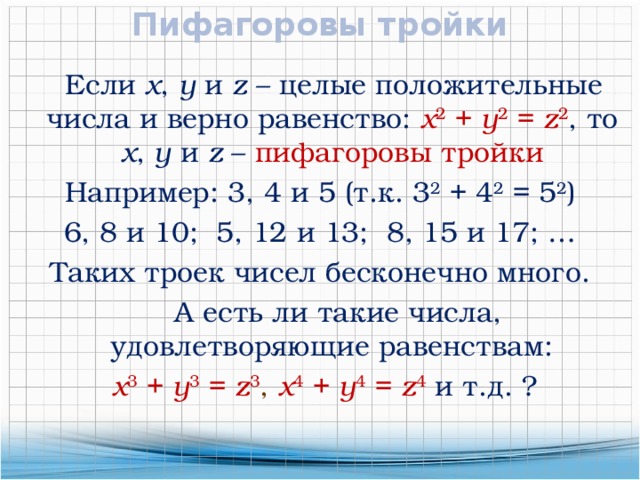 Пифагоровы тройки  Если x , y и z – целые положительные числа и верно равенство: x 2 + y 2 = z 2 , то x , y и z  – пифагоровы тройки Например: 3, 4 и 5 (т.к. 3 2 + 4 2 = 5 2 ) 6, 8 и 10; 5, 12 и 13; 8, 15 и 17; … Таких троек чисел бесконечно много.  А есть ли такие числа, удовлетворяющие равенствам:  x 3 + y 3 = z 3 , x 4 + y 4 = z 4  и т.д. ? 
