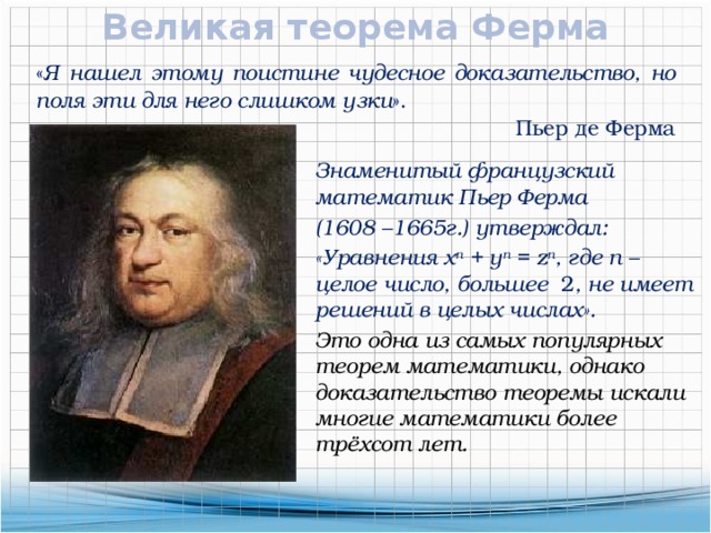 Великая теорема Ферма « Я нашел этому поистине чудесное доказательство, но поля эти для него слишком узки ». Пьер де Ферма Знаменитый французский математик Пьер Ферма (1608 –1665г.) утверждал: «Уравнения x n + y n = z n , где n – целое число, большее 2 , не имеет решений в целых числах». Это одна из самых популярных теорем математики, однако доказательство теоремы искали многие математики более трёхсот лет.  