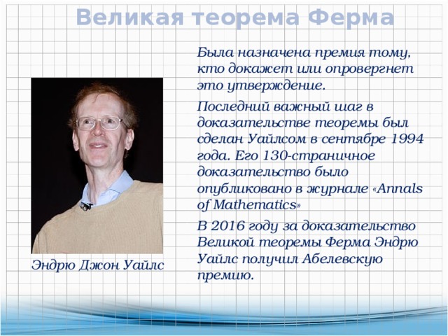 Великая теорема Ферма Была назначена премия тому, кто докажет или опровергнет это утверждение. Последний важный шаг в доказательстве теоремы был сделан Уайлсом в сентябре 1994 года. Его 130-страничное доказательство было опубликовано в журнале «Annals of Mathematics» В 2016 году за доказательство Великой теоремы Ферма Эндрю Уайлс получил Абелевскую премию. Эндрю Джон Уайлс 