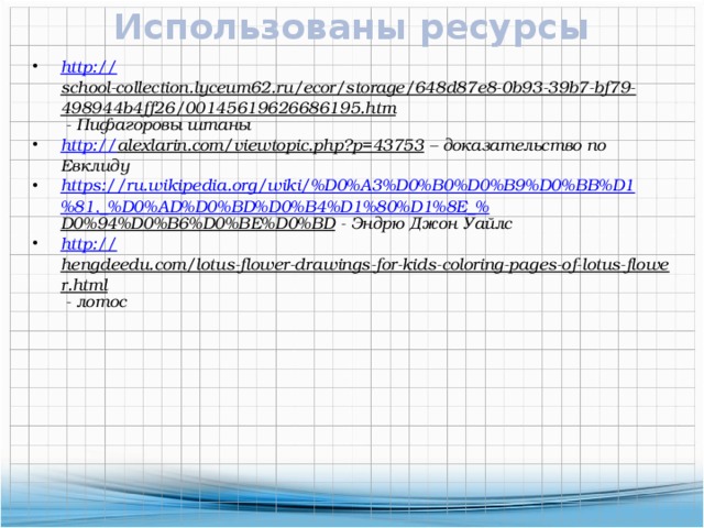 Использованы ресурсы http :// school-collection.lyceum62.ru/ecor/storage/648d87e8-0b93-39b7-bf79-498944b4ff26/00145619626686195.htm  - Пифагоровы штаны http:// alexlarin.com/viewtopic.php?p=43753 – доказательство по Евклиду https://ru.wikipedia.org/wiki/%D0%A3%D0%B0%D0%B9%D0%BB%D1%81,_%D0%AD%D0%BD%D0%B4%D1%80%D1%8E_% D0%94%D0%B6%D0%BE%D0%BD  - Эндрю Джон Уайлс http:// hengdeedu.com/lotus-flower-drawings-for-kids-coloring-pages-of-lotus-flower.html  - лотос 