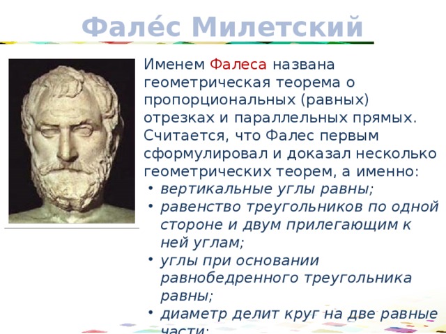 Фале́с Милетский Именем Фалеса названа геометрическая теорема о пропорциональных (равных) отрезках и параллельных прямых. Считается, что Фалес первым сформулировал и доказал несколько геометрических теорем, а именно: вертикальные углы равны; равенство треугольников по одной стороне и двум прилегающим к ней углам; углы при основании равнобедренного треугольника равны; диаметр делит круг на две равные части; вписанный угол, опирающийся на диаметр, является прямым. 17 