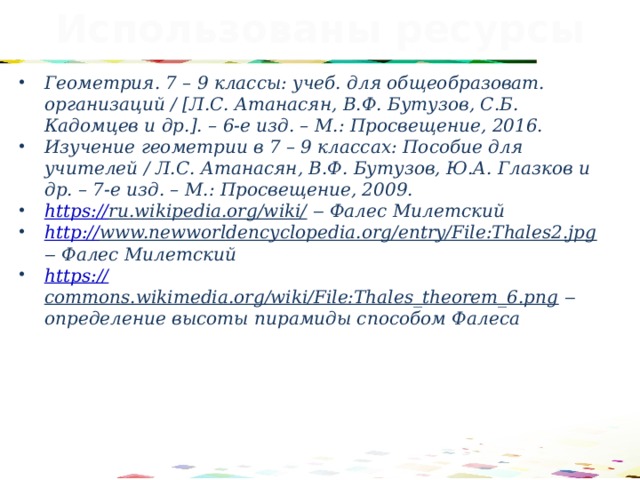 Использованы ресурсы Геометрия. 7 – 9 классы: учеб. для общеобразоват. организаций / [Л.С. Атанасян, В.Ф. Бутузов, С.Б. Кадомцев и др.]. – 6-е изд. – М.: Просвещение, 2016. Изучение геометрии в 7 – 9 классах: Пособие для учителей / Л.С. Атанасян, В.Ф. Бутузов, Ю.А. Глазков и др. – 7-е изд. – М.: Просвещение, 2009. https:// ru.wikipedia.org/wiki/  ‒ Фалес Милетский http:// www.newworldencyclopedia.org/entry/File:Thales2.jpg ‒ Фалес Милетский https:// commons.wikimedia.org/wiki/File:Thales_theorem_6.png ‒ определение высоты пирамиды способом Фалеса  