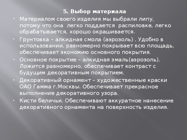 5. Выбор материала Материалом своего изделия мы выбрали липу, потому что она легко поддается распиловке, легко обрабатывается, хорошо окрашивается. Грунтовка – алкидная смола (аэрозоль) . Удобно в использовании, равномерно покрывает всю площадь, обеспечивает экономию основного покрытия. Основное покрытие – алкидная эмаль(аэрозоль). Ложится равномерно, обеспечивает контраст с будущим декоративным покрытием. Декоративный орнамент – художественные краски ОАО Гамма г.Москвы. Обеспечивает прекрасное выполнение декоративного узора. Кисти беличьи. Обеспечивают аккуратное нанесение декоративного орнамента на поверхность изделия.   