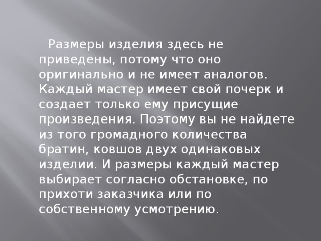    Размеры изделия здесь не приведены, потому что оно оригинально и не имеет аналогов. Каждый мастер имеет свой почерк и создает только ему присущие произведения. Поэтому вы не найдете из того громадного количества братин, ковшов двух одинаковых изделии. И размеры каждый мастер выбирает согласно обстановке, по прихоти заказчика или по собственному усмотрению. 