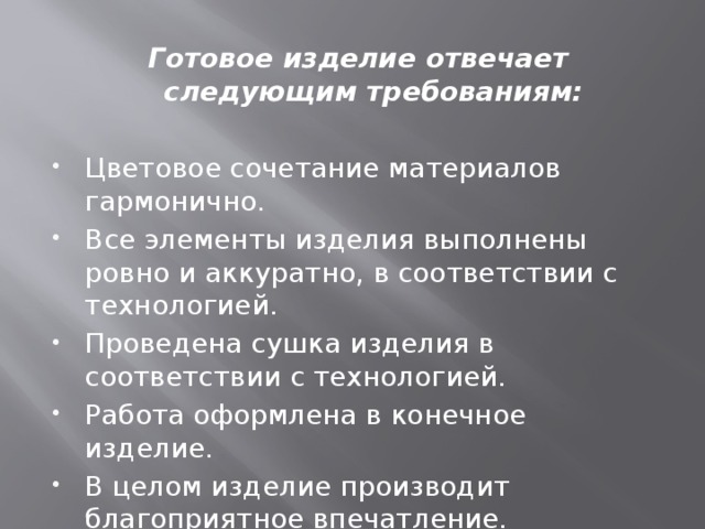 Готовое изделие отвечает следующим требованиям:  Цветовое сочетание материалов гармонично. Все элементы изделия выполнены ровно и аккуратно, в соответствии с технологией. Проведена сушка изделия в соответствии с технологией. Работа оформлена в конечное изделие. В целом изделие производит благоприятное впечатление. 