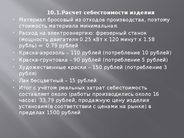  10.1.Расчет себестоимости изделия Материал бросовый из отходов производства, поэтому стоимость материала минимальная. Расход на электроэнергию: фрезерный станок (мощность двигателя 0.25 кВт х 120 минут х 1.58 рубль) = 0.79 рублей Краска-аэрозоль – 110 рублей (потребление 10 рублей) Краска-грунтовка – 90 рублей (потребление 5 рублей) Художественные краски – 150 рублей (потребление 3 рубля) Лак бесцветный – 15 рублей Итог с учётом реальных затрат себестоимость составляет около (работы производились около 16 часов) 33,79 рублей, продажную цену изделия установим(в соответствии с ценами на рынке) в пределах 1500 рублей   