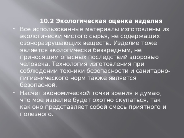    10.2 Экологическая оценка изделия Все использованные материалы изготовлены из экологически чистого сырья, не содержащих озоноразрушающих веществ . Изделие тоже является экологически безвредным, не приносящим опасных последствий здоровью человека. Технология изготовления при соблюдении техники безопасности и санитарно-гигиенического норм также является безопасной. Насчет экономической точки зрения я думаю, что мое изделие будет охотно скупаться, так как оно представляет собой смесь приятного и полезного.   