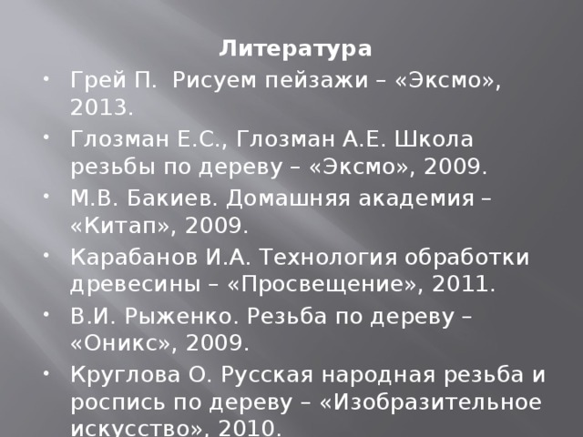 Литература Грей П. Рисуем пейзажи – «Эксмо», 2013. Глозман Е.С., Глозман А.Е. Школа резьбы по дереву – «Эксмо», 2009. М.В. Бакиев. Домашняя академия – «Китап», 2009. Карабанов И.А. Технология обработки древесины – «Просвещение», 2011. В.И. Рыженко. Резьба по дереву – «Оникс», 2009. Круглова О. Русская народная резьба и роспись по дереву – «Изобразительное искусство», 2010.   