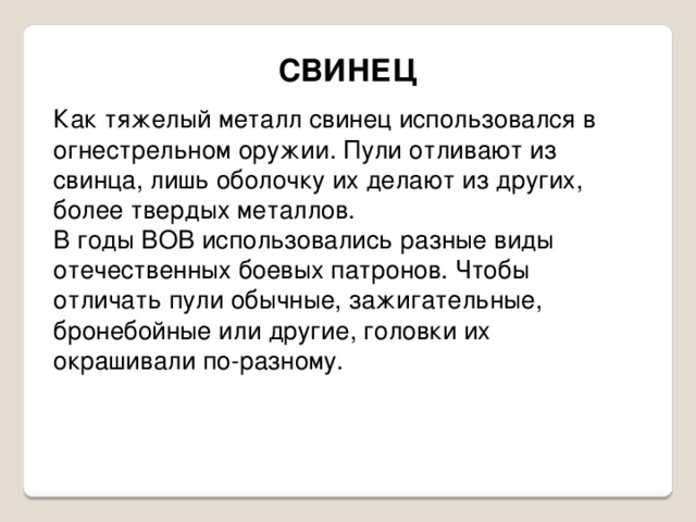 СВИНЕЦ Как тяжелый металл свинец использовался в огнестрельном оружии. Пули отливают из свинца, лишь оболочку их делают из других, более твердых металлов. В годы ВОВ использовались разные виды отечественных боевых патронов. Чтобы отличать пули обычные, зажигательные, бронебойные или другие, головки их окрашивали по-разному. 