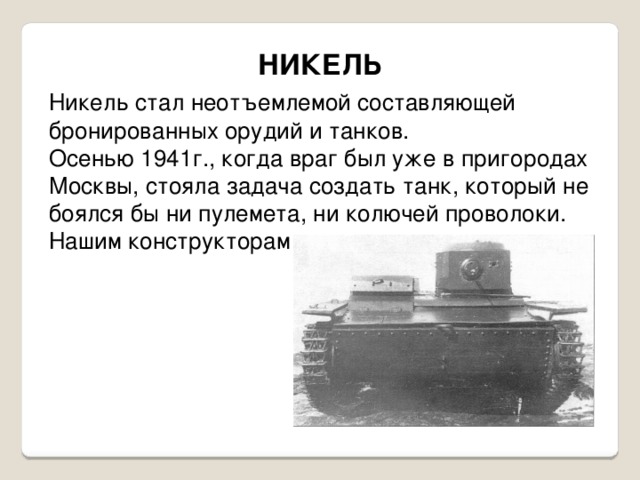 НИКЕЛЬ Никель стал неотъемлемой составляющей бронированных орудий и танков. Осенью 1941г., когда враг был уже в пригородах Москвы, стояла задача создать танк, который не боялся бы ни пулемета, ни колючей проволоки. Нашим конструкторам это удалось. 