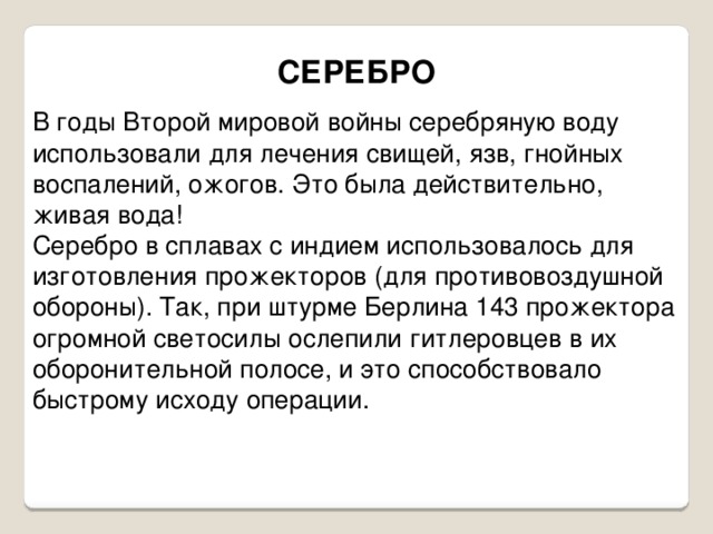 СЕРЕБРО В годы Второй мировой войны серебряную воду использовали для лечения свищей, язв, гнойных воспалений, ожогов. Это была действительно, живая вода! Серебро в сплавах с индием использовалось для изготовления прожекторов (для противовоздушной обороны). Так, при штурме Берлина 143 прожектора огромной светосилы ослепили гитлеровцев в их оборонительной полосе, и это способствовало быстрому исходу операции. 