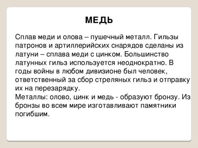 МЕДЬ Сплав меди и олова – пушечный металл. Гильзы патронов и артиллерийских снарядов сделаны из латуни – сплава меди с цинком. Большинство латунных гильз используется неоднократно. В годы войны в любом дивизионе был человек, ответственный за сбор стреляных гильз и отправку их на перезарядку. Металлы: олово, цинк и медь - образуют бронзу. Из бронзы во всем мире изготавливают памятники погибшим. 