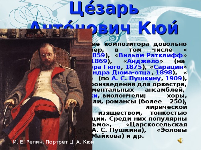 Це́зарь Анто́нович Кюи́ Творческое наследие композитора довольно обширно: 14 опер, в том числе « Сын мандарина » ( 1859 ), « Вильям Ратклифф » (по  Генриху Гейне ,  1869 ), « Анджело » (на  сюжет драмы   Виктора Гюго ,  1875 ), « Сарацин » (по сюжету  Александра Дюма-отца ,  1898 ), « Капитанская дочка » (по  А. С. Пушкину ,  1909 ), 4 детские оперы; произведения для оркестра, камерных инструментальных ансамблей,  фортепиано ,  скрипки , виолончели; хоры, вокальные ансамбли, романсы (более 250), отличающиеся лирической выразительностью, изяществом, тонкостью вокальной декламации. Среди них популярны «Сожжённое письмо», «Царскосельская статуя» (слова А. С. Пушкина), «Эоловы арфы» (слова А. Н. Майкова) и др. И. Е. Репин . Портрет Ц. А. Кюи