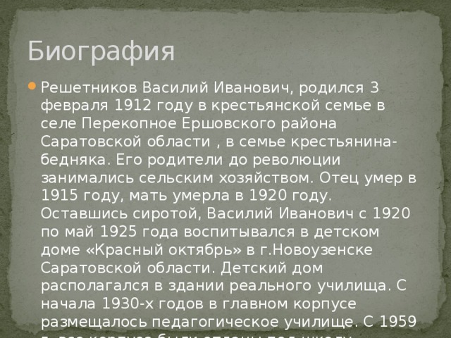 Биография Решетников Василий Иванович, родился 3 февраля 1912 году в крестьянской семье в селе Перекопное Ершовского района Саратовской области , в семье крестьянина-бедняка. Его родители до революции занимались сельским хозяйством. Отец умер в 1915 году, мать умерла в 1920 году. Оставшись сиротой, Василий Иванович с 1920 по май 1925 года воспитывался в детском доме «Красный октябрь» в г.Новоузенске Саратовской области. Детский дом располагался в здании реального училища. С начала 1930-х годов в главном корпусе размещалось педагогическое училище. С 1959 г. все корпуса были отданы под школу-интернат. 