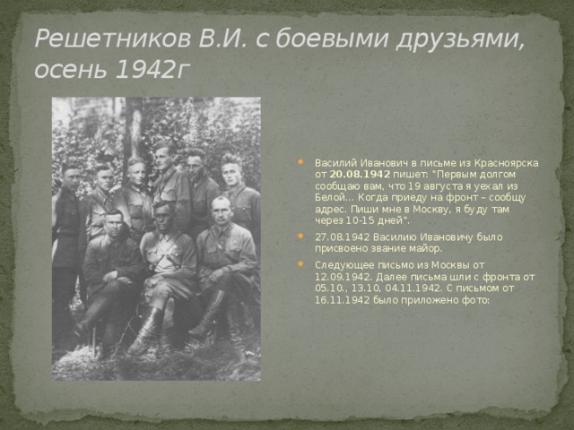 Решетников В.И. с боевыми друзьями, осень 1942г Василий Иванович в письме из Красноярска от 20.08.1942 пишет: “Первым долгом сообщаю вам, что 19 августа я уехал из Белой… Когда приеду на фронт – сообщу адрес. Пиши мне в Москву, я буду там через 10-15 дней”. 27.08.1942 Василию Ивановичу было присвоено звание майор. Следующее письмо из Москвы от 12.09.1942. Далее письма шли с фронта от 05.10., 13.10, 04.11.1942. С письмом от 16.11.1942 было приложено фото:  